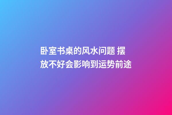 卧室书桌的风水问题 摆放不好会影响到运势前途